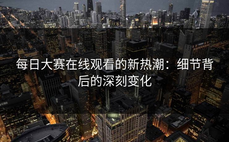 每日大赛在线观看的新热潮：细节背后的深刻变化