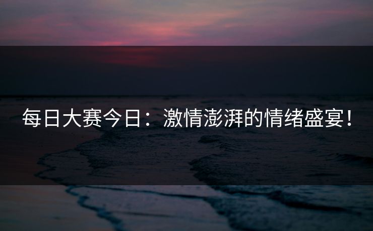 每日大赛今日：激情澎湃的情绪盛宴！