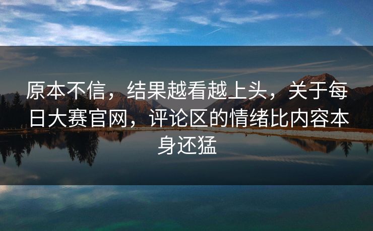 原本不信，结果越看越上头，关于每日大赛官网，评论区的情绪比内容本身还猛