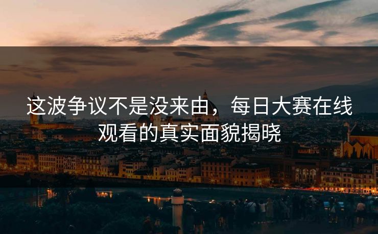 这波争议不是没来由，每日大赛在线观看的真实面貌揭晓