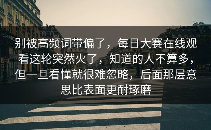 别被高频词带偏了，每日大赛在线观看这轮突然火了，知道的人不算多，但一旦看懂就很难忽略，后面那层意思比表面更耐琢磨