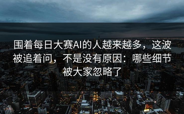 围着每日大赛AI的人越来越多，这波被追着问，不是没有原因：哪些细节被大家忽略了