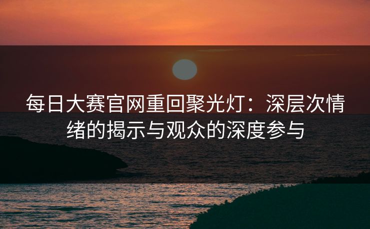 每日大赛官网重回聚光灯：深层次情绪的揭示与观众的深度参与