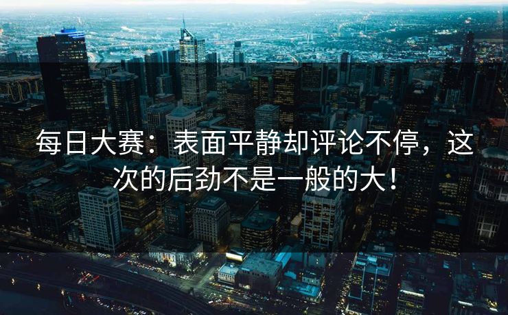 每日大赛：表面平静却评论不停，这次的后劲不是一般的大！