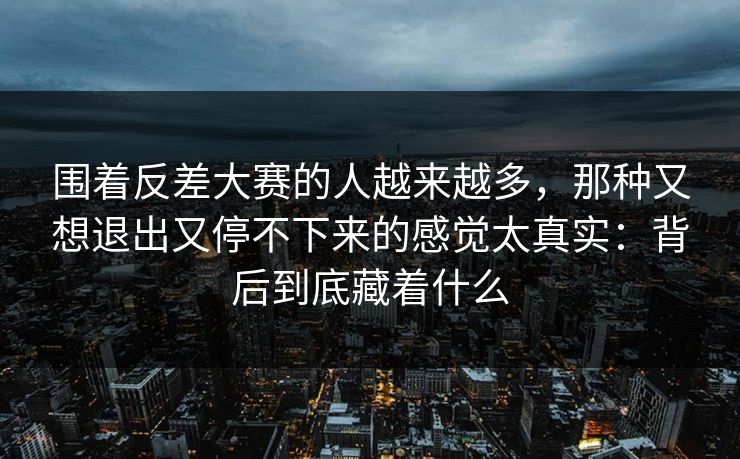 围着反差大赛的人越来越多，那种又想退出又停不下来的感觉太真实：背后到底藏着什么