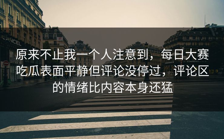 原来不止我一个人注意到，每日大赛吃瓜表面平静但评论没停过，评论区的情绪比内容本身还猛