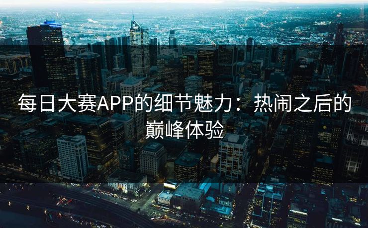 每日大赛APP的细节魅力：热闹之后的巅峰体验