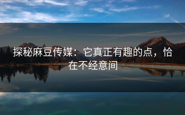 探秘麻豆传媒：它真正有趣的点，恰在不经意间