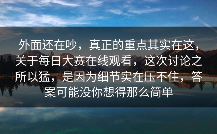 外面还在吵，真正的重点其实在这，关于每日大赛在线观看，这次讨论之所以猛，是因为细节实在压不住，答案可能没你想得那么简单