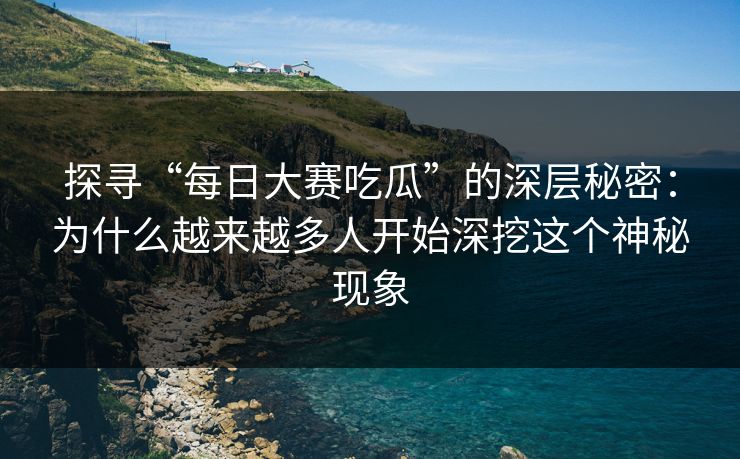 探寻“每日大赛吃瓜”的深层秘密：为什么越来越多人开始深挖这个神秘现象