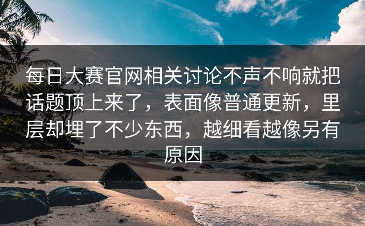 每日大赛官网相关讨论不声不响就把话题顶上来了，表面像普通更新，里层却埋了不少东西，越细看越像另有原因