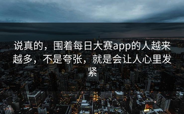 说真的，围着每日大赛app的人越来越多，不是夸张，就是会让人心里发紧