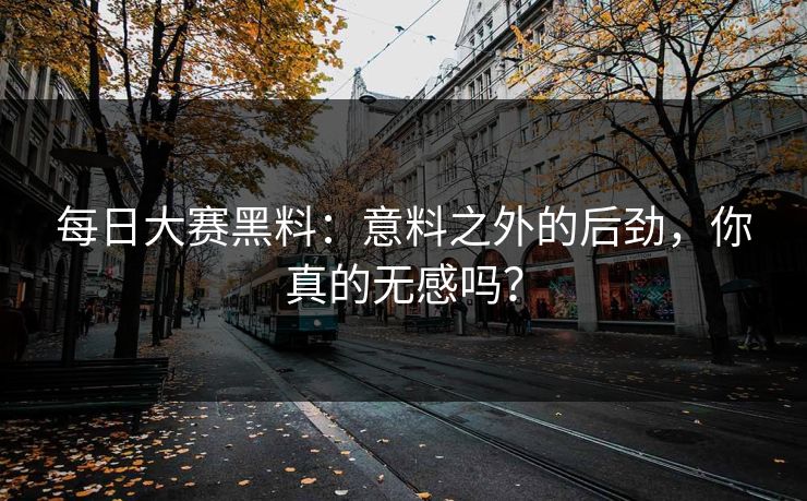 每日大赛黑料：意料之外的后劲，你真的无感吗？