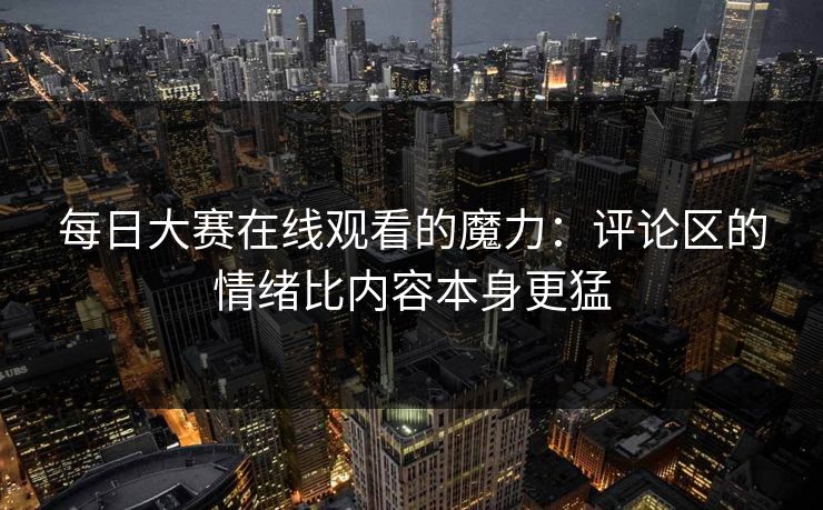 每日大赛在线观看的魔力：评论区的情绪比内容本身更猛