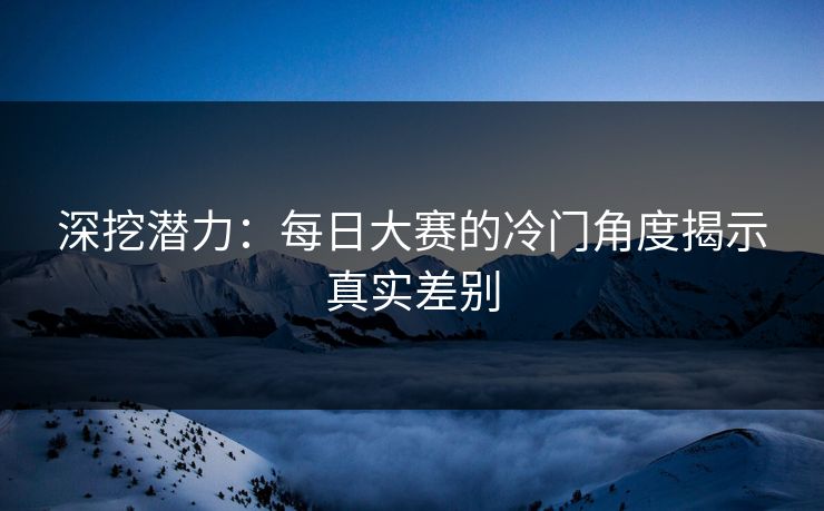 深挖潜力：每日大赛的冷门角度揭示真实差别