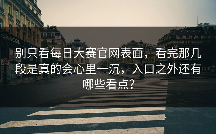 别只看每日大赛官网表面，看完那几段是真的会心里一沉，入口之外还有哪些看点？