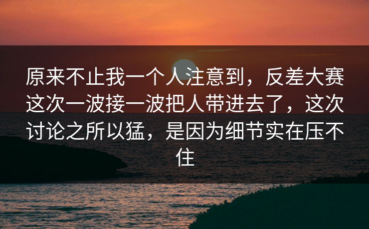 原来不止我一个人注意到，反差大赛这次一波接一波把人带进去了，这次讨论之所以猛，是因为细节实在压不住