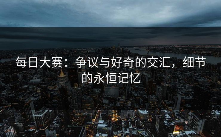 每日大赛：争议与好奇的交汇，细节的永恒记忆