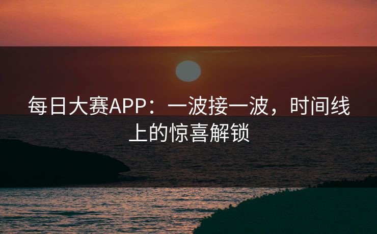 每日大赛APP：一波接一波，时间线上的惊喜解锁