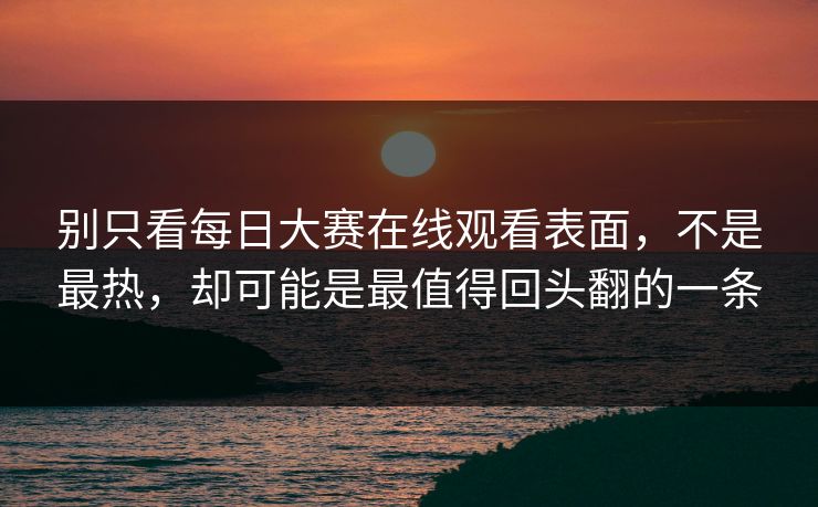 别只看每日大赛在线观看表面，不是最热，却可能是最值得回头翻的一条
