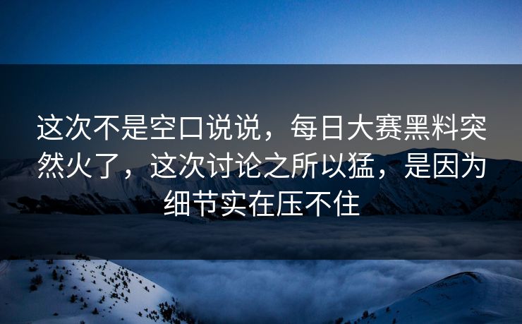 这次不是空口说说，每日大赛黑料突然火了，这次讨论之所以猛，是因为细节实在压不住