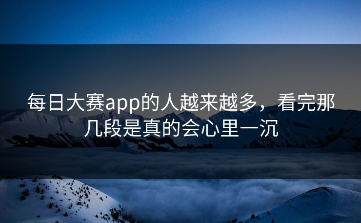 每日大赛app的人越来越多，看完那几段是真的会心里一沉