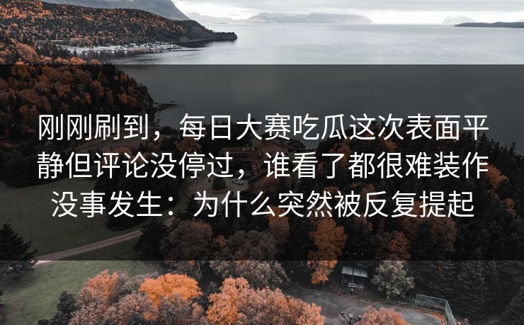 刚刚刷到，每日大赛吃瓜这次表面平静但评论没停过，谁看了都很难装作没事发生：为什么突然被反复提起