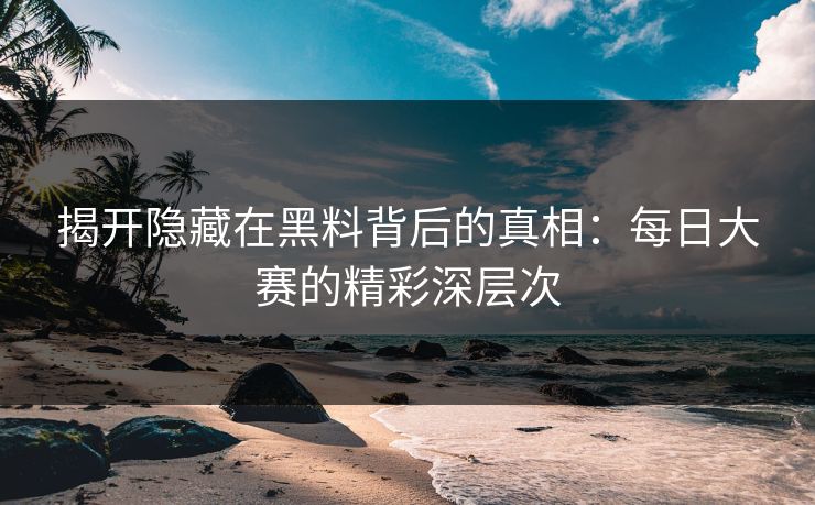 揭开隐藏在黑料背后的真相：每日大赛的精彩深层次