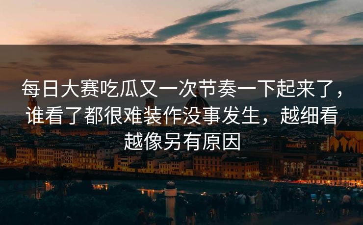 每日大赛吃瓜又一次节奏一下起来了，谁看了都很难装作没事发生，越细看越像另有原因