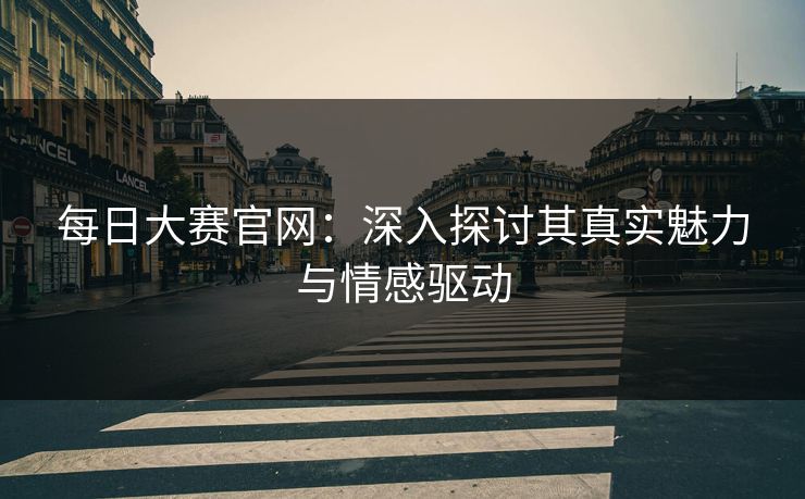 每日大赛官网：深入探讨其真实魅力与情感驱动